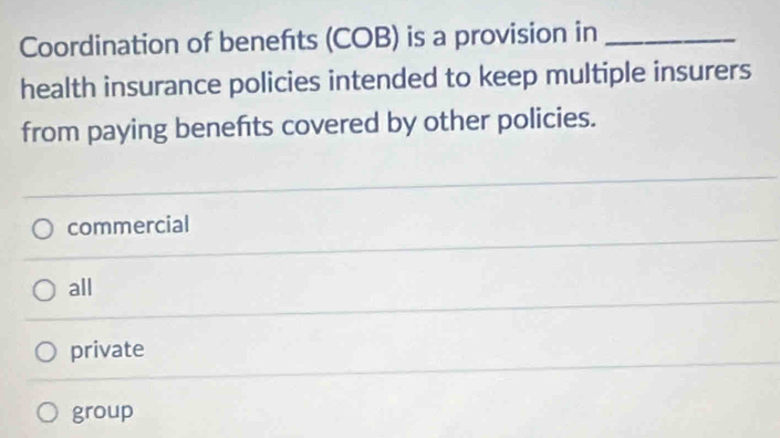 Coordination of benefts (COB) is a provision in_
health insurance policies intended to keep multiple insurers
from paying benefits covered by other policies.
commercial
all
private
group