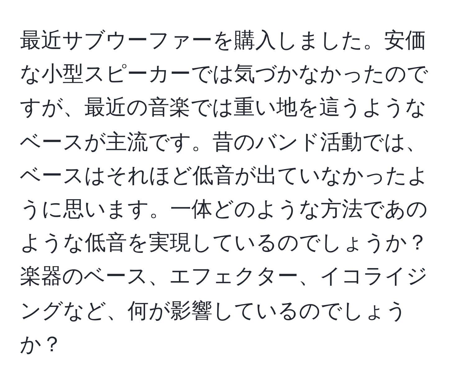 最近サブウーファーを購入しました。安価な小型スピーカーでは気づかなかったのですが、最近の音楽では重い地を這うようなベースが主流です。昔のバンド活動では、ベースはそれほど低音が出ていなかったように思います。一体どのような方法であのような低音を実現しているのでしょうか？楽器のベース、エフェクター、イコライジングなど、何が影響しているのでしょうか？