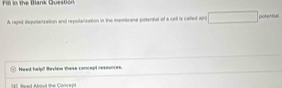 Fill in the Blank Question 
A rapid depolarization and repolarization in the membrane potential of a cell is called a(n) □ potential 
Need help? Review these concept resources. 
Read About the Concept