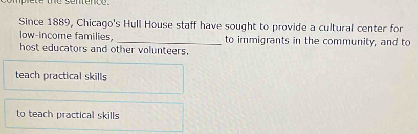 ple te the sentence.
Since 1889, Chicago's Hull House staff have sought to provide a cultural center for
low-income families, _to immigrants in the community, and to
host educators and other volunteers.
teach practical skills
to teach practical skills