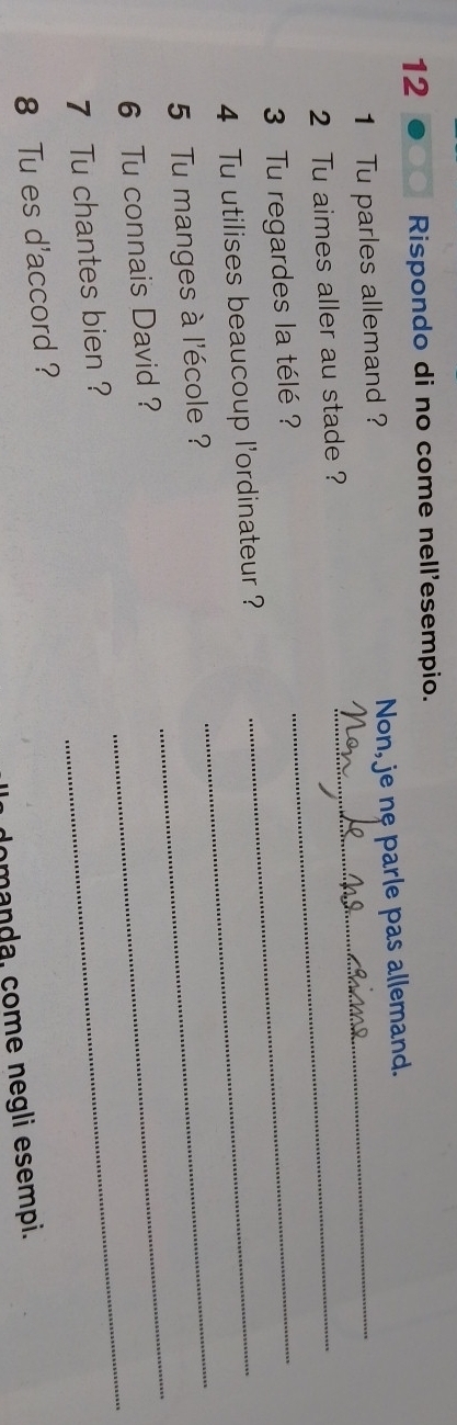 Rispondo di no come nell'esempio. 
1 Tu parles allemand ? Non, je nę parle pas allemand. 
2 Tu aimes aller au stade ?_ 
3 Tu regardes la télé? 
4 Tu utilises beaucoup l'ordinateur ?_ 
_ 
_ 
5 Tu manges à l'école ? 
_ 
6 Tu connais David ? 
7 Tu chantes bien ? 
_ 
8 Tu es d'accord ? 
domanda, çome negli esempi.