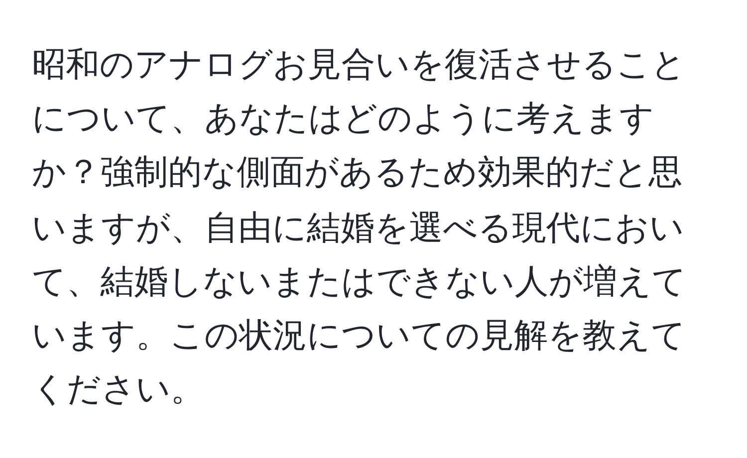 昭和のアナログお見合いを復活させることについて、あなたはどのように考えますか？強制的な側面があるため効果的だと思いますが、自由に結婚を選べる現代において、結婚しないまたはできない人が増えています。この状況についての見解を教えてください。