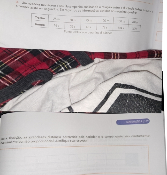 Um nadador monitorou o seu desempenho analisando a relação entre a distância nadada em metros e 
o tempo gasto em segundos. Ele registrou as informações obtidas no segui 
didáticos. 
MATEMÁTICA | 179 
Nessa situação, as grandezas distância percorrida pelo nadador e o tempo gasto são diretamente, 
inversamente ou não proporcionais? Justifique sua resposta.