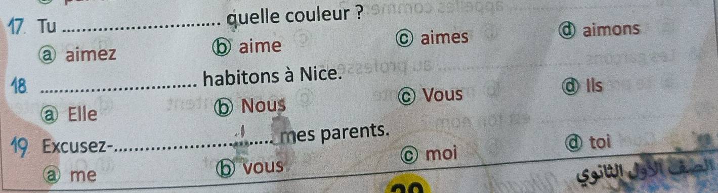 Tu _quelle couleur ?
a aimez ⓑ aime © aimes
④aimons
18 _habitons à Nice.
dIls
@ Elle ⓑ Nous
© Vous
19 Excusez-_ mes parents.
© moi
ⓓ toi
a me ⓑ vous
SgiW1 JgVI Cã a]