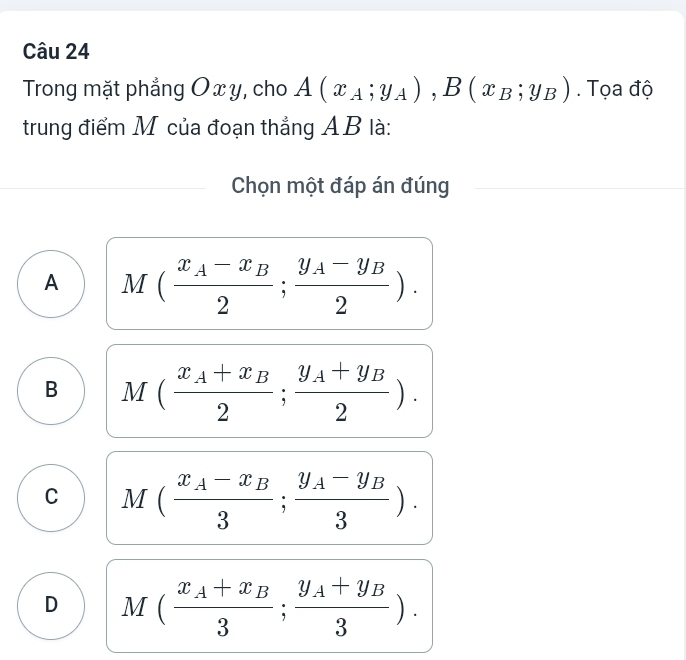 Trong mặt phẳng Ox y, cho A(x_A;y_A), B(x_B;y_B). Tọa độ
trung điểm M của đoạn thẳng AB là:
Chọn một đáp án đúng
A M(frac x_A-x_B2;frac y_A-y_B2).
B M(frac x_A+x_B2;frac y_A+y_B2).
C M(frac x_A-x_B3;frac y_A-y_B3).
D M(frac x_A+x_B3;frac y_A+y_B3).