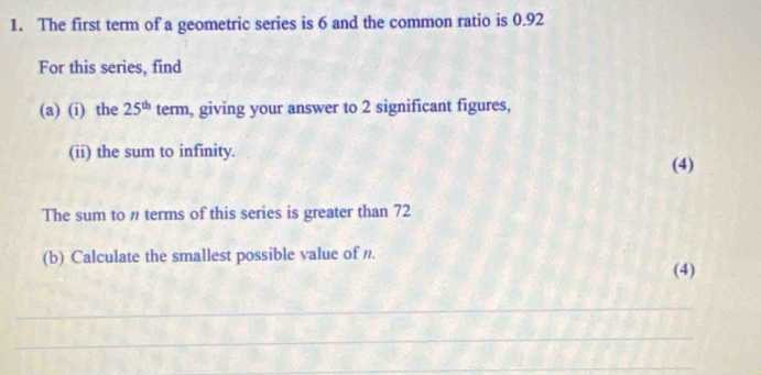 The first term of a geometric series is 6 and the common ratio is 0.92
For this series, find 
(a) (i) the 25^(th) term, giving your answer to 2 significant figures, 
(ii) the sum to infinity. 
(4) 
The sum to " terms of this series is greater than 72
(b) Calculate the smallest possible value of /. 
(4) 
_ 
_ 
_