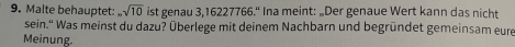 Malte behauptet: ,sqrt(10) ist genau 3, 16227766.“ Ina meint: „Der genaue Wert kann das nicht 
sein.'' Was meinst du dazu? Überlege mit deinem Nachbarn und begründet gemeinsam eure 
Meinung.