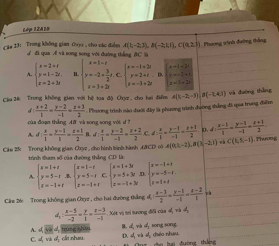 Lớp 12A10
Câu 23: Trong không gian Oxyz , cho các điểm A(1;-2;3),B(-2;1;1),C(0;2;3). Phương trình đường thẳng
dị đi qua A và song song với đường thẳng BC là
A. beginarrayl x=2+t y=1-2t. z=2+3tendarray. B. beginarrayl x=1-t y=-2+ 3/2 t. z=3+2tendarray. ^-□  ∵ beginarrayl x=-1+2t y=2+t z=-3+2tendarray. D. beginarrayl x=1+2t y=-2+t. z=3+2tendarray.
Cầu 24: Trong không gian với hệ tọa độ Oxyz , cho hai điểm A(1;-2;-3)|B(-1;4;1) và đường thẳng
d :  (x+2)/1 = (y-2)/-1 = (z+3)/2 . Phương trình nào dưới đây là phương trình đường thẳng đi qua trung điểm
của đoạn thắng AB và song song với d ?
A. d : : x/1 = (y-1)/1 = (z+1)/2  .B. d : : x/1 = (y-2)/-1 = (z+2)/2  .C. d :  x/1 = (y-1)/-1 = (z+1)/2 . D. c l: : (x-1)/1 = (y-1)/-1 = (z+1)/2 
Câu 25: Trong không gian Oxyz , cho hình bình hành ABCD có A(0;1;-2),B(3;-2;1) và C(1;5;-1). Phương
trình tham số của đường thắng CD là:
A. beginarrayl x=1+t y=5-t z=-1+tendarray. .B. beginarrayl x=1-t y=5-t z=-1+tendarray. .C. beginarrayl x=1+3t y=5+3t z=-1+3tendarray. .D. beginarrayl x=-1+t y=-5-t. z=1+tendarray.
Câu 26: Trong không gian Oxyz , cho hai đường thẳng d_1: (x-3)/2 = (y-1)/-1 = (z-2)/1  và
d_2: (x-5)/-2 = y/1 = (z-3)/-1 . Xét vị trí tương đối của d_1 và d_2
A. d_1 và d_2 trùng nhau. B. d_1 và d_2 song song.
C. d_1 và d_2 cắt nhau. D. d_1 và d_2 chéo nhau.
ê Oryz cho hai đường thắng