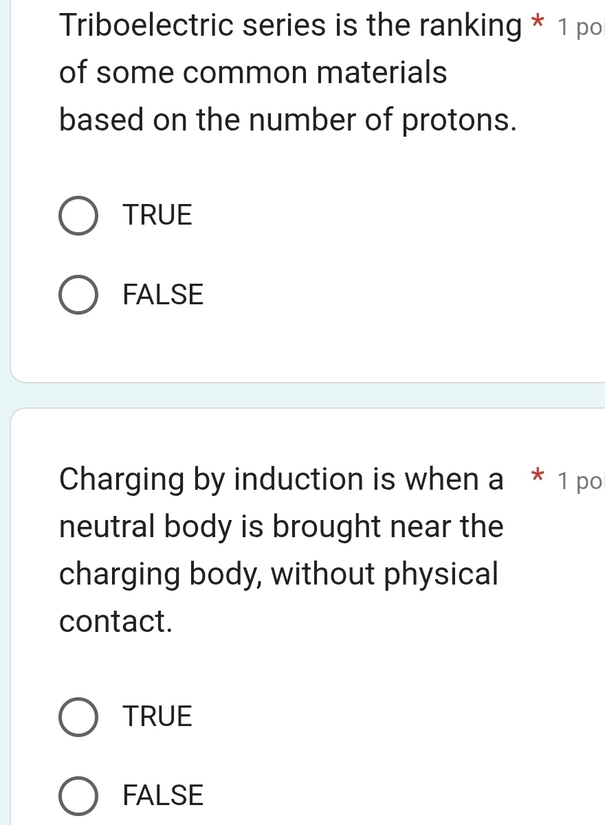 Triboelectric series is the ranking * 1 po
of some common materials
based on the number of protons.
TRUE
FALSE
Charging by induction is when a * 1 po
neutral body is brought near the
charging body, without physical
contact.
TRUE
FALSE