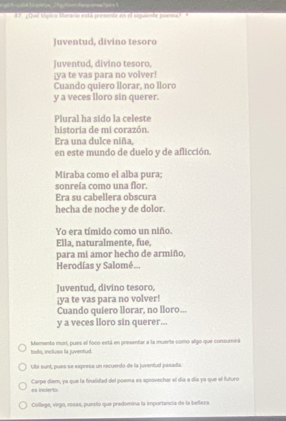 gtd0416aWLA_2Agatorm Response ?l=1
47. ¿Quê tópico literaro está presente en el siguiente poema?'*
Juventud, divino tesoro
Juventud, divino tesoro,
¡ya te vas para no volver!
Cuando quiero llorar, no lloro
y a veces lloro sin querer.
Plural ha sido la celeste
historia de mi corazón.
Era una dulce niña,
en este mundo de duelo y de aflicción.
Miraba como el alba pura;
sonreía como una flor.
Era su cabellera obscura
hecha de noche y de dolor.
Yo era tímido como un niño.
Ella, naturalmente, fue,
para mí amor hecho de armiño,
Herodías y Salomé...
Juventud, divino tesoro,
¡ya te vas para no volver!
Cuando quiero llorar, no lloro...
y a veces lloro sin querer...
Memento mori, pues el foco está en presentar a la muerte como algo que consumirá
todo, incluso la juventud.
Ubi sunt, pues se expresa un recuerdo de la juventud pasada.
Carpe diem, ya que la finalidad del poema es aprovechar el día a día ya que el futuro
es incierto.
College, virgo, rosas, puesto que predomina la importancia de la belleza.