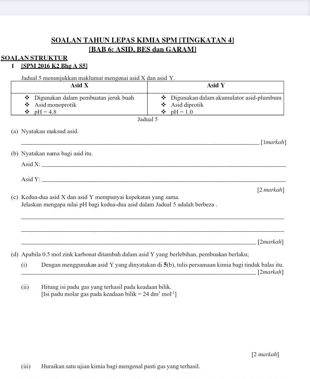 SOALAN TAHUN LEPAS KIMIA SPM [TINGKATAN 4]
[BAB 6: ASID, BES dan GARAM]
SOALAN STRUKTUR
1 [SPM 2016 K2 Bhg A S5]
Jadual 5 menunjukkan makat megenai asid X dan asid Y.
(a) Nyatakan maksud asid.
_[1markah]
(b) Nyatakan nama bagi asid itu.
Asid X:_
Asid Y:_
[2 markah]
(c) Kedua-dua asid X dan asid Y mempunyai kepekatan yang sama.
Jelaskan mengapa nilai pH bagi kedua-dua asid dalam Jadual 5 adalah berbeza .
_
_
_[2markah]
(d) Apabila 0.5 mol zink karbonat ditambah dalam asid Y yang berlebihan, pembuakan berlaku;
(i) Dengan menggunakan asid Y yang dinyatakan di 5(b) , tulis persamaan kimia bagi tindak balas itu.
_[2markah]
(ii) Hitung isi padu gas yang terhasil pada keadaan bilik.
[Isi padu molar gas pada keadaan bilik =24dm^3mol^(-1)]
[2 markah]
(iii) Huraikan satu ujian kimia bagi mengenal pasti gas yang terhasil.