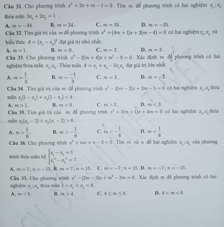 Cho phương trình x^2+2x+m-1=0. Tìm m để phương trình có hai nghiệm x_1;x_2
thỏa mãn 3x_1+2x_2=1.
A. m=-34. B. m=34. C. m=35. D. m=-35.
Câu 32. Tìm giá trị của m để phương trình x^2+(4m+1)x+2(m-4)=0 có hai nghiệm x_1;x_2 và
biều thức A=(x_1-x_2)^2 đạt giá trị nhỏ nhất.
A. m=1. B. m=0. C. m=2. D. m=3.
Câu 33. Cho phương trình x^2-2(m+4)x+m^2-8=0. Xác định m để phương trình có hai
nghiệm thỏa mãn x_1;x_2. Thỏa mãn A=x_1+x_2-3x_1x_2 đạt giá trị lớn nhất.
A. m= 1/3 . B. m= (-1)/3 . C. m=3. D. m=-hat 3.
Câu 34. Tìm giá trị của m để phương trình x^2-2(m-2)x+2m-5=0 có hai nghiệm x_1,x_2 thỏa
mãn x_1(1-x_2)+x_2(1-x_1)<4.
A. m>1. B. m<0. C. m>2. D. m<3.
Câu 35. Tìm giá trị của m đề phương trình x^2+2(m+1)x+4m=0 có hai nghiệm x_1,x_2 thỏa
mãn x_1(x_2-2)+x_2(x_1-2)>6.
A. m> 1/6 . B. m>- 1/6 . C. m<- 1/6 . D. m
Câu 36. Cho phương trình x^2+mx+n-3=0 Tìm m và n để hai nghiệm x_1;x_2 của phương
trình thỏa mãn hệ beginarrayl x_1-x_2=1 x_1^(2-x_2^2=7endarray).
A. m=7;n=-15. B. m=7;n=15 C. m=-7;n=15 .D. m=-7;n=-15.
Câu 37. Cho phương trình x^2-(2m-3)x+m^2-3m=0. Xác định m để phương trình có hai
nghiệm x_1;x_2 thỏa mãn 1 <6.
A. m<6. B. m>4. C. 4≤ m≤ 6. D. 4