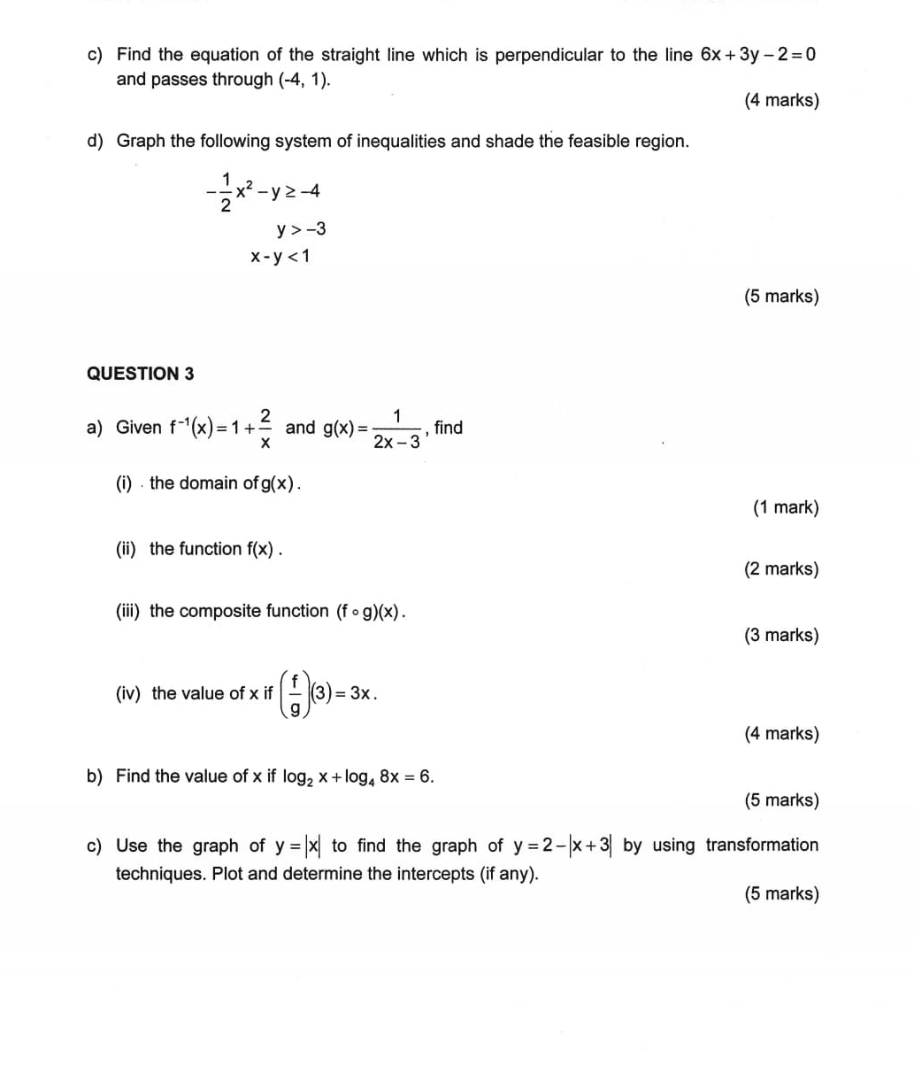 Find the equation of the straight line which is perpendicular to the line 6x+3y-2=0
and passes through (-4,1). 
(4 marks) 
d) Graph the following system of inequalities and shade the feasible region.
- 1/2 x^2-y≥ -4
y>-3
x-y<1</tex> 
(5 marks) 
QUESTION 3 
a) Given f^(-1)(x)=1+ 2/x  and g(x)= 1/2x-3  , find 
(i) the domain of g(x). 
(1 mark) 
(ii) the function f(x). 
(2 marks) 
(iii) the composite function (fcirc g)(x). 
(3 marks) 
(iv) the value of x if ( f/g )(3)=3x. 
(4 marks) 
b) Find the value of x if log _2x+log _48x=6. 
(5 marks) 
c) Use the graph of y=|x| to find the graph of y=2-|x+3| by using transformation 
techniques. Plot and determine the intercepts (if any). 
(5 marks)