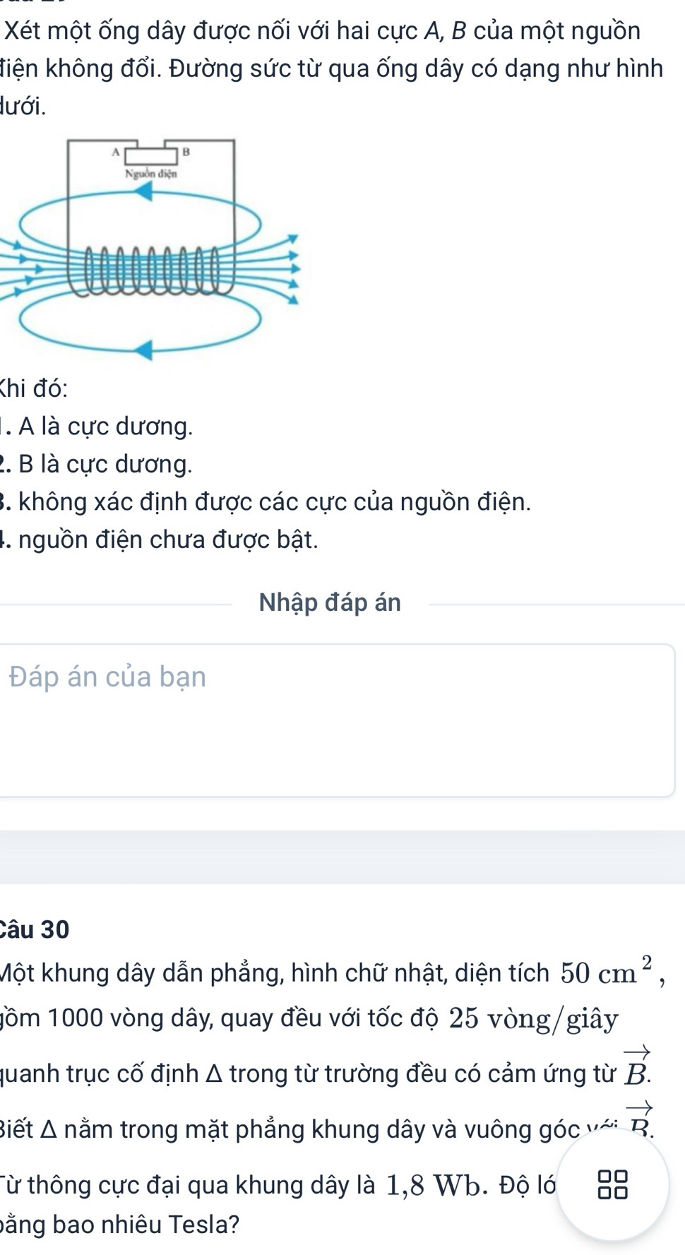 Xét một ống dây được nối với hai cực A, B của một nguồn 
điện không đổi. Đường sức từ qua ống dây có dạng như hình 
lưới. 
Khi đó: 
1. A là cực dương. 
2. B là cực dương. 
3. không xác định được các cực của nguồn điện. 
4. nguồn điện chưa được bật. 
Nhập đáp án 
Đáp án của bạn 
Câu 30
Một khung dây dẫn phẳng, hình chữ nhật, diện tích 50cm^2, 
1ồm 1000 vòng dây, quay đều với tốc độ 25 vòng/giây 
quanh trục cố định Δ trong từ trường đều có cảm ứng từ vector B.
Biết Δ nằm trong mặt phẳng khung dây và vuông góc với vector R. 
Từ thông cực đại qua khung dây là 1, 8 Wb. Độ lớ 
bằng bao nhiêu Tesla?