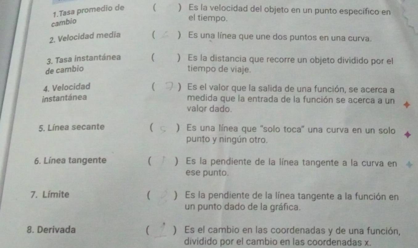 Tasa promedio de ( ) Es la velocidad del objeto en un punto específico en 
cambio 
el tiempo. 
2. Velocidad media ( ) Es una línea que une dos puntos en una curva. 
3. Tasa instantánea ( ) Es la distancia que recorre un objeto dividido por el 
de cambio tiempo de viaje. 
4. Velocidad ( ) Es el valor que la salida de una función, se acerca a 
instantánea medida que la entrada de la función se acerca a un 
valor dado. 
5. Línea secante ( ) Es una línea que 'solo toca' una curva en un solo 
punto y ningún otro. 
6. Línea tangente ( ) Es la pendiente de la línea tangente a la curva en 
ese punto. 
7. Límite ( ) Es la pendiente de la línea tangente a la función en 
un punto dado de la gráfica. 
8. Derivada ( ) Es el cambio en las coordenadas y de una función, 
dividido por el cambio en las coordenadas x.