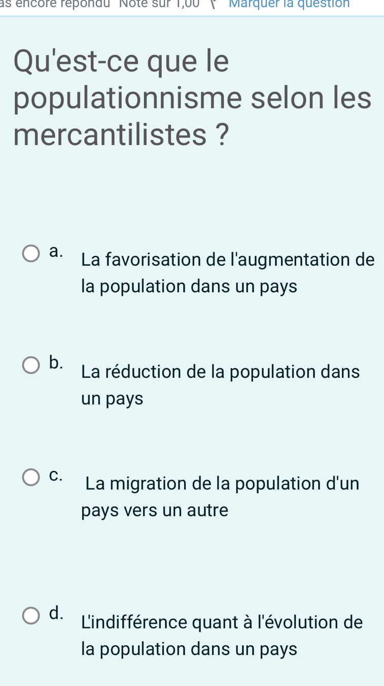 as encore repondu '' Note sur 1,00 '' ( ''Marquer la question
Qu'est-ce que le
populationnisme selon les
mercantilistes ?
a. La favorisation de l'augmentation de
la population dans un pays
b. La réduction de la population dans
un pays
C. La migration de la population d'un
pays vers un autre
d. L'indifférence quant à l'évolution de
la population dans un pays