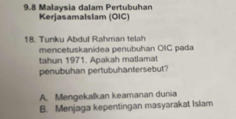 9.8 Malaysia dalam Pertubuhan
Kerjasamalslam (OIC)
18. Tunku Abdul Rahman telah
mencetuskanidea penubuhan OIC pada
tahun 1971. Apakah matlamat
penubuhan pertubuhantersebut?
A. Mengekalkan keamanan dunia
B. Menjaga kepentingan masyarakat Islam