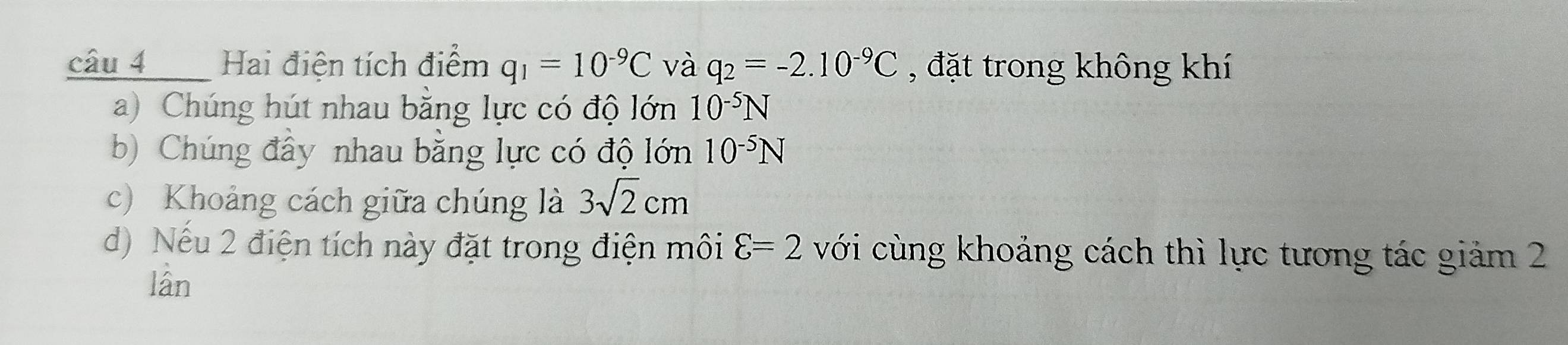 câu 4_ Hai điện tích điểm q_1=10^(-9)C và q_2=-2.10^(-9)C , đặt trong không khí
a) Chúng hút nhau bằng lực có độ lớn 10^(-5)N
b) Chúng đây nhau bằng lực có độ lớn 10^(-5)N
c) Khoảng cách giữa chúng là 3sqrt(2)cm
d) Nếu 2 điện tích này đặt trong điện môi varepsilon =2 với cùng khoảng cách thì lực tương tác giảm 2
lân