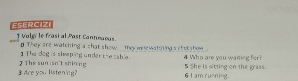 ESERCIZI 
1 Volgi le frasi al Past Continuous. 
0 They are watching a chat show. _ They were watching a chat show 
1 The dog is sleeping under the table. 4 Who are you waiting for? 
2 The sun isn’t shining. 5 She is sitting on the grass. 
3 Are you listening? 6 I am running.