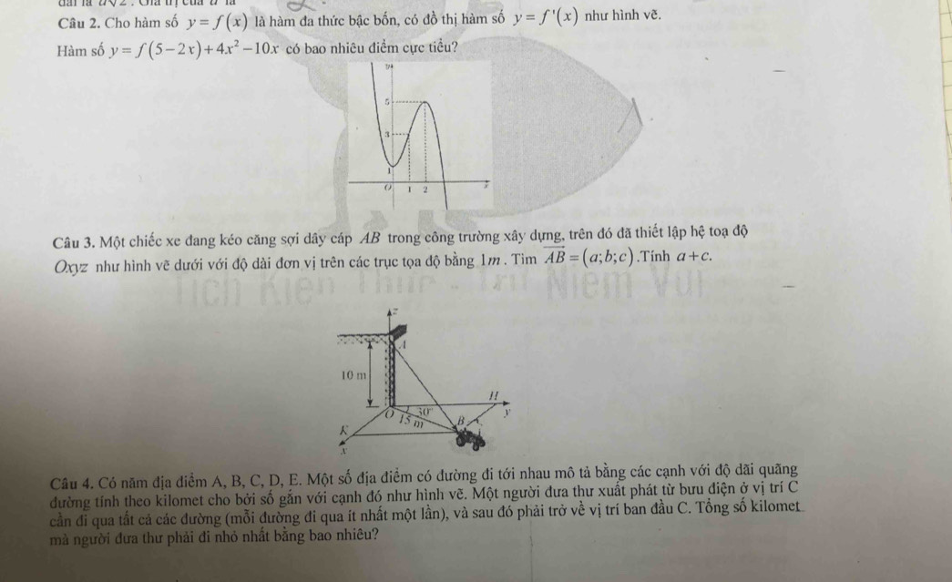 Cho hàm số y=f(x) là hàm đa thức bậc bốn, có đồ thị hàm số y=f'(x) như hình vẽ. 
Hàm số y=f(5-2x)+4x^2-10x có bao nhiêu điểm cực tiểu? 
Câu 3. Một chiếc xe đang kéo căng sợi dây cáp AB trong công trường xây dựng, trên đó đã thiết lập hệ toạ độ 
Oxyz như hình vẽ dưới với độ dài đơn vị trên các trục tọa độ bằng 1m. Tim vector AB=(a;b;c).Tính a+c.
4
A
10 m
"
30°
13
K m B y
x
Câu 4. Có năm địa điểm A, B, C, D, E. Một số địa điểm có đường đi tới nhau mô tả bằng các cạnh với độ dãi quãng 
đường tính theo kilomet cho bởi số gắn với cạnh đó như hình vẽ. Một người đưa thư xuất phát từ bưu điện ở vị trí C 
cần đi qua tất cả các đường (mỗi đường đi qua ít nhất một lần), và sau đó phải trở về vị trí ban đầu C. Tổng số kilomet 
mà người đưa thư phải đi nhỏ nhất bằng bao nhiêu?