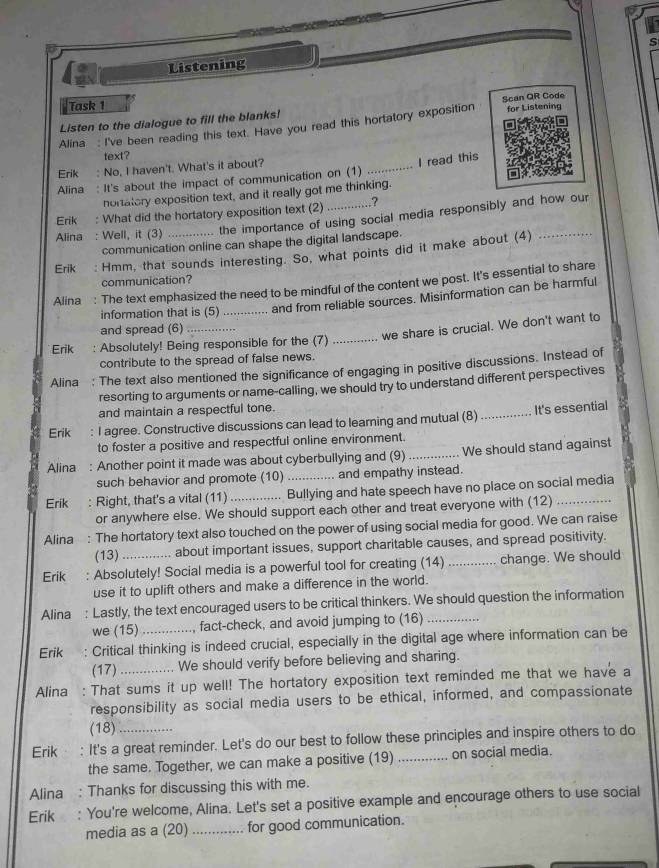 Listening
Task 1
Listen to the dialogue to fill the blanks! Scan QR Code
Alina : I've been reading this text. Have you read this hortatory exposition for Listening
text?
Erik : No, I haven't. What's it about?
_I read this
Alina : It's about the impact of communication on (1)
nortatory exposition text, and it really got me thinking.
Erik : What did the hortatory exposition text (2) .?
Alina : Well, it (3) the importance of using social media responsibly and how our
communication online can shape the digital landscape.
Erik : Hmm, that sounds interesting. So, what points did it make about (4)_
communication?
Alina : The text emphasized the need to be mindful of the content we post. It's essential to share
information that is (5)_
... and from reliable sources. Misinformation can be harmful
and spread (6)   _
we share is crucial. We don't want to
Erik : Absolutely! Being responsible for the (7)_
contribute to the spread of false news.
Alina . : The text also mentioned the significance of engaging in positive discussions. Instead of
resorting to arguments or name-calling, we should try to understand different perspectives
and maintain a respectful tone.
Erik : I agree. Constructive discussions can lead to learning and mutual (8) _It's essential
to foster a positive and respectful online environment.
Alina : Another point it made was about cyberbullying and (9) _We should stand against
such behavior and promote (10) and empathy instead.
Erik : Right, that's a vital (11) _... Bullying and hate speech have no place on social media
or anywhere else. We should support each other and treat everyone with (12)
Alina : The hortatory text also touched on the power of using social media for good. We can raise
(13) about important issues, support charitable causes, and spread positivity.
Erik : Absolutely! Social media is a powerful tool for creating (14)_ change. We should
use it to uplift others and make a difference in the world.
Alina : Lastly, the text encouraged users to be critical thinkers. We should question the information
we (15) , fact-check, and avoid jumping to (16)
Erik  : Critical thinking is indeed crucial, especially in the digital age where information can be
(17) We should verify before believing and sharing.
Alina : That sums it up well! The hortatory exposition text reminded me that we have a
responsibility as social media users to be ethical, informed, and compassionate
(18)
Erik : It's a great reminder. Let's do our best to follow these principles and inspire others to do
the same. Together, we can make a positive (19) _on social media.
Alina : Thanks for discussing this with me.
Erik : You're welcome, Alina. Let's set a positive example and encourage others to use social
media as a (20) _for good communication.