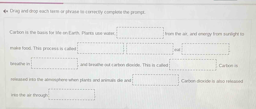 Drag and drop each term or phrase to correctly complete the prompt. 
Carbon is the basis for life on Earth. Plants use water, □ from the air, and energy from sunlight to 
make food. This process is called □  □ □ □ eat □ 
breathe in □ and breathe out carbon dioxide. This is called x_1+x_2=-x_3 Carbon is 
released into the atmosphere when plants and animals die and □ Carbon dioxide is also released 
into the air through □