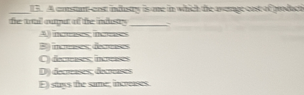 A cmstant cast industry is one in which the averate cost of groduct
fe ttil oupt of the idusty _

) iuces hus
B) increnses; détrenses
O) dererses; intreises
D) decrenses; derreïses
E) stays the same; increases.