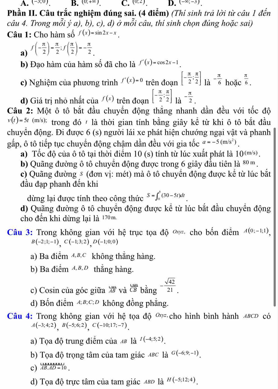 A. (-3;0). B. (0;+∈fty ). C. (0;2). D. (-∈fty ;-3).
Phần II. Câu trắc nghiệm đúng sai. (4 điểm) (Thí sinh trả lời từ câu 1 đến
câu 4. Trong mỗi ý a), b), c), d) ở mỗi câu, thí sinh chọn đúng hoặc sai)
Câu 1: Cho hàm số f(x)=sin 2x-x.
a) f(- π /2 )= π /2 ;f( π /2 )=- π /2 .
b) Đạo hàm của hàm số đã cho là f'(x)=cos 2x-1
c) Nghiệm của phương trình f'(x)=0 trên đoạn [- π /2 ; π /2 ] là - π /6 hoic^(frac π)6.
d) Giá trị nhỏ nhất của f(x) trên đoạn [- π /2 ; π /2 ] là - π /2 .
Câu 2: Một ô tô bắt đầu chuyển động thắng nhanh dần đều với tốc độ
v(t)=5t(m/s) * trong đó  là thời gian tính bằng giây kể từ khi ô tô bắt đầu
chuyển động. Đi được 6 (s) người lái xe phát hiện chướng ngại vật và phanh
gấp, ô tô tiếp tục chuyển động chậm dần đều với gia that Oc a=-5(m/s^2).
a) Tốc độ của ô tô tại thời điểm 10 (s) tính từ lúc xuất phát là 10(m/s).
b) Quãng đường ô tô chuyển động được trong 6 giây đầu tiên là 80 m.
c) Quãng đường s (đơn vị: mét) mà ô tô chuyển động được kể từ lúc bắt
đầu đạp phanh đến khi
dừng lại được tính theo công thức S=∈t _0^(6(30-5t)dt
d) Quãng đường ô tô chuyển động được kể từ lúc bắt đầu chuyển động
cho đến khi dừng lại là 170 m.
Câu 3: Trong không gian với hệ trục tọa độ ơ, cho bốn điểm A(0;-1;1),
B(-2;1;-1),C(-1;3;2),D(-1;0;0)
a) Ba điểm 4,B,C không thắng hàng.
b) Ba điểm 4,8,0 thắng hàng.
c) Cosin của góc giữa frac uu)HAB và  (.....)/CB  bằng - sqrt(42)/21 .
d) Bốn điểm 4;B;C;D không đồng phẳng.
Câu 4: Trong không gian với hệ tọa độ 0 cho hình bình hành ABCD có
A(-3;4;2),B(-5;6;2),C(-10;17;-7).
a) Tọa độ trung điểm của 4 là I(-4;5;2).
b) Tọa độ trọng tâm của tam giác 4BC là G(-6;9;-1).
c) frac (3BMRRSI overline AB.AD=10endarray 
d) Tọa độ trực tâm của tam giác ΔвD là H(-5;12;4).