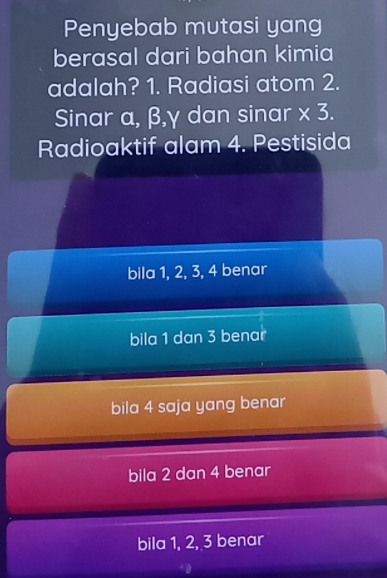 Penyebab mutasi yang
berasal dari bahan kimia
adalah? 1. Radiasi atom 2.
Sinar α, β, γ dan sinar * 3. 
Radioaktif alam 4. Pestisida
bila 1, 2, 3, 4 benar
bila 1 dan 3 benar
bila 4 saja yang benar
bila 2 dan 4 benar
bila 1, 2, 3 benar