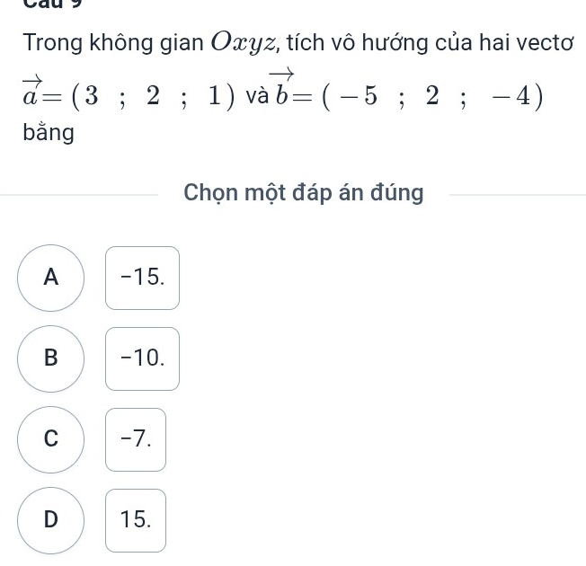 Trong không gian Oxyz, tích vô hướng của hai vectơ
vector a=(3;2;1) và vector b=(-5;2;-4)
bằng
Chọn một đáp án đúng
A -15.
B -10.
C -7.
D 15.