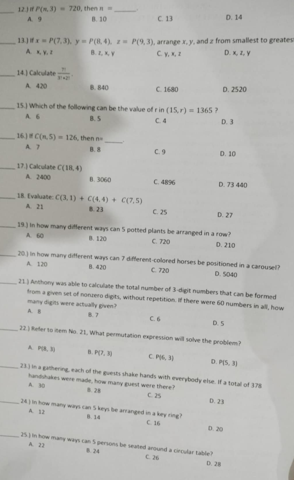 12.) If P(n,3)=720 , then n= _
A. 9 B. 10 C. 13 D. 14
_13.) If x=P(7,3),y=P(8,4),z=P(9,3) , arrange x, y, and z from smallest to greates
A. x, y, z B.z, x, y C. y, x, z D. x, z, y
_14.) Calculate  7!/3!· 2! .
A. 420 B. 840 C. 1680
D. 2520
_15.) Which of the following can be the value of r in (15,r)=1365 ?
A. 6 B. 5 C. 4
D. 3
_16.) If C(n,5)=126 , then n= _.
A. 7 B. 8
C. 9 D. 10
_17.) Calculate C(18,4)
A. 2400 B. 3060 C. 4896
D. 73 440
_18. Evaluate: C(3,1)+C(4,4)+C(7,5)
A. 21 B. 23 C. 25
D. 27
_19.) In how many different ways can 5 potted plants be arranged in a row?
A. 60 B. 120 C. 720
D. 210
_20.) In how many different ways can 7 different-colored horses be positioned in a carousel?
A. 120 B. 420 C. 720 D. 5040
_21.) Anthony was able to calculate the total number of 3-digit numbers that can be formed
from a given set of nonzero digits, without repetition. If there were 60 numbers in all, how
many digits were actually given?
B. 7
A. 8 C. 6
D. 5
_22.) Refer to item No. 21, What permutation expression will solve the problem?
B.
A. P(8,3) P(7,3) C. P(6,3) D. P(5,3)
_23.) In a gathering, each of the guests shake hands with everybody else. If a total of 378
handshakes were made, how many guest were there?
A. 30 B. 28 C. 25
D. 23
_24.) In how many ways can 5 keys be arranged in a key ring?
A. 12 B. 14
C. 16 D. 20
_25.) In how many ways can 5 persons be seated around a circular table?
A. 22 B. 24 C. 26
D. 28