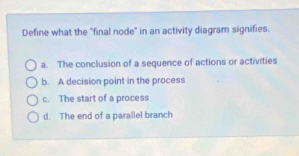 Define what the "final node" in an activity diagram signifies.
a. The conclusion of a sequence of actions or activities
b. A decision point in the process
c. The start of a process
d. The end of a parallel branch