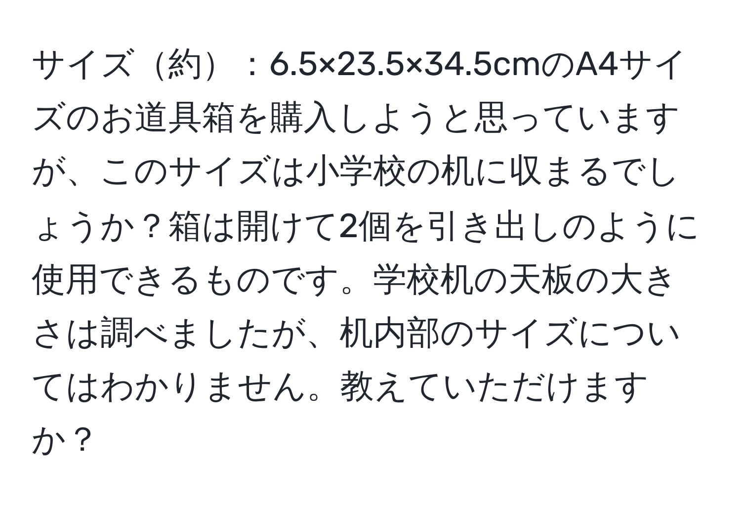 サイズ約：6.5×23.5×34.5cmのA4サイズのお道具箱を購入しようと思っていますが、このサイズは小学校の机に収まるでしょうか？箱は開けて2個を引き出しのように使用できるものです。学校机の天板の大きさは調べましたが、机内部のサイズについてはわかりません。教えていただけますか？