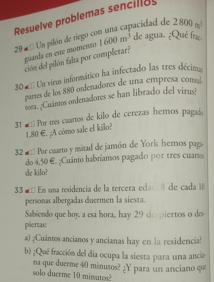 Resuelve problemas sencillos 
29 * Un pilón de riego con una capacidad de 2800m^3
guarda en este momento 1600m^3 de agua. ¿Qué frac. 
ción del pilón falta por completar? 
30 = Un virus informático ha infectado las tres décimas 
partes de los 880 ordenadores de una empresa consul. 
tora. ¿Cuántos ordenadores se han librado del virus? 
31 é Por tres cuartos de kilo de cerezas hemos pagado
1,80 €. ¿A cómo sale el kilo? 
32 # * Por cuarto y mitad de jamón de York hemos paga. 
do 4,50 €. ¿Cuánto habríamos pagado por tres cuartos 
de kilo? 
33 ª É En una residencia de la tercera edad 8 de cada 10
personas albergadas duermen la siesta. 
Sabiendo que hoy, a esa hora, hay 29 despiertos o des- 
piertas: 
a) ¿Cuántos ancianos y ancianas hay en la residencia? 
b) ¿Qué fracción del día ocupa la siesta para una ancia 
na que duerme 40 minutos? ;Y para un anciano que 
solo duerme 10 minutos?