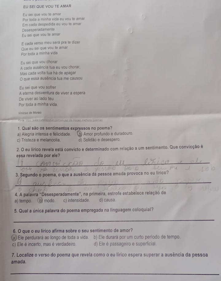 EU SEI QUE VOU TE AMAR
Eu sei que vou te amar
Por toda a minha vida eu vou te amar
Em cada despedida eu vou te amar
Desesperadamente
Eu sei que vou te amar
E cada verso meu será pra te dizer
Que eu sei que vou te amar
Por toda a minha vida
Eu sei que vou chorar
A cada ausência tua eu vou chorar,
Mas cada volta tua há de apagar
O que essa ausência tua me causou
Eu sei que vou sofrer
A eterna desventura de viver a espera
De viver ao lado teu
Por toda a minha vida
Vinicius de Morais
e  m ww culturagenial com/vinicius de-morães methores poema
1. Qual são os sentimentos expressos no poema?
a) Alegria intensa e felicidade. b) Amor profundo e duradouro.
c) Tristeza e melancolia. d) Solidão e desespero.
2. O eu lírico revela está convicto e determinado com relação a um sentimento. Que convicção é
essa revelada por ele?
_
3. Segundo o poema, o que a ausência da pessoa amada provoca no eu lírico?
_
4. A palavra “Desesperadamente”, na primeira, estrofe estabelece relação de
a) tempo. b) modo. c) intensidade. d) causa.
5. Qual a única palavra do poema empregada na linguagem coloquial?
_
6. O que o eu lírico afirma sobre o seu sentimento de amor?
a) Ele perdurará ao longo de toda a vida. b) Ele durará por um curto periodo de tempo.
c) Ele é incerto, mas é verdadeiro. d) Ele é passageiro e superficial.
7. Localize o verso do poema que revela como o eu lírico espera superar a ausência da pessoa
amada.
_