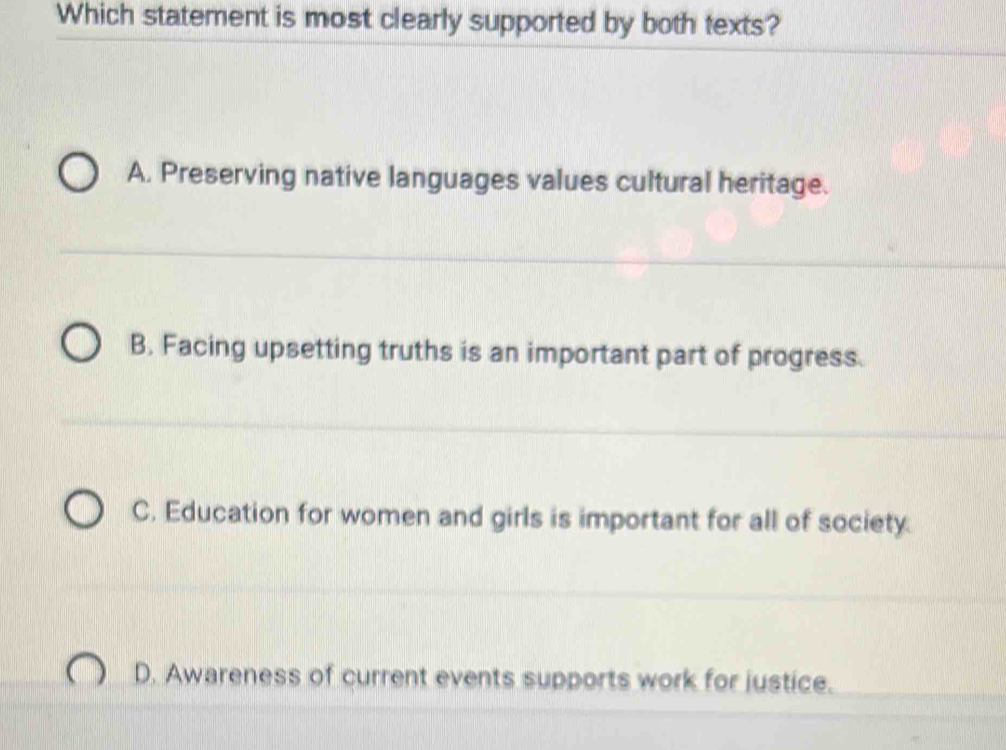 Which statement is most clearly supported by both texts?
A. Preserving native languages values cultural heritage.
B. Facing upsetting truths is an important part of progress.
C. Education for women and girls is important for all of society.
D. Awareness of current events supports work for justice.