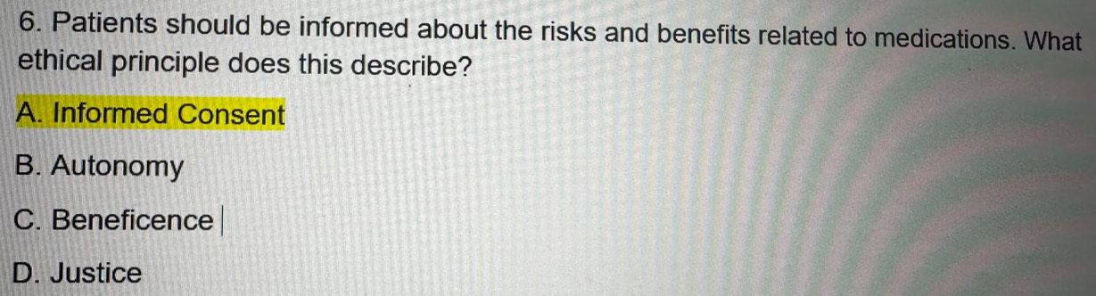 Patients should be informed about the risks and benefits related to medications. What
ethical principle does this describe?
A. Informed Consent
B. Autonomy
C. Beneficence
D. Justice