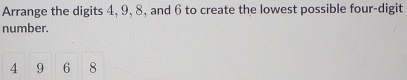 Arrange the digits 4, 9, 8, and 6 to create the lowest possible four-digit 
number.
4 9 6 8