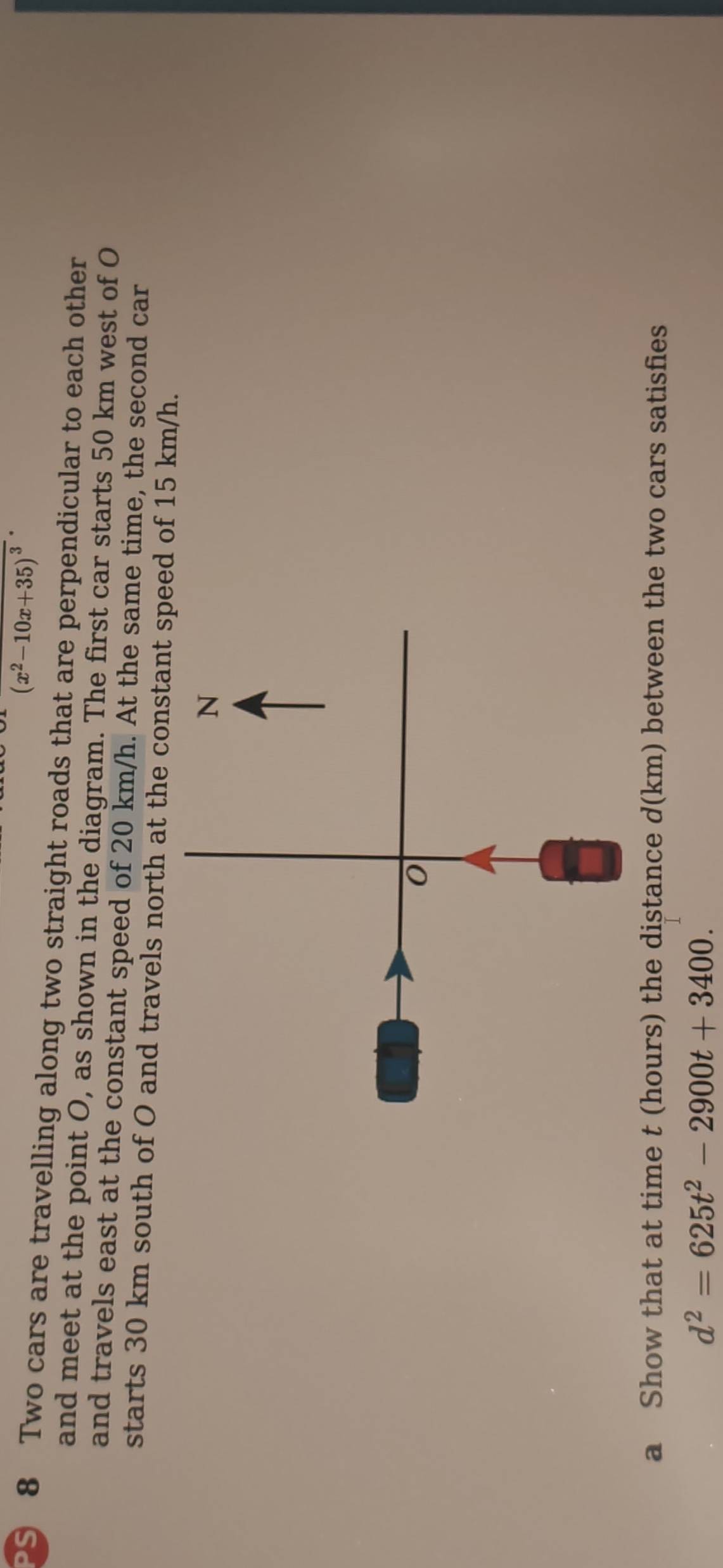 (x^2-10x+35)^3
S 8 Two cars are travelling along two straight roads that are perpendicular to each other 
and meet at the point O, as shown in the diagram. The first car starts 50 km west of O
and travels east at the constant speed of 20 km/h. At the same time, the second car 
starts 30 km south of O and travels north at the constant speed of 15 km/h. 
a Show that at time t (hours) the distance d(km) between the two cars satisfies
d^2=625t^2-2900t+3400.