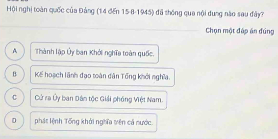 Hội nghị toàn quốc của Đảng (14 đến 15 - 8 - 1945) đã thông qua nội dung nào sau đây?
_
_
_
_
Chọn một đáp án đúng
A Thành lập Ủy ban Khởi nghĩa toàn quốc.
B Kế hoạch lãnh đạo toàn dân Tổng khởi nghĩa.
C Cử ra Ủy ban Dân tộc Giải phóng Việt Nam.
D phát lệnh Tống khởi nghĩa trên cả nước.