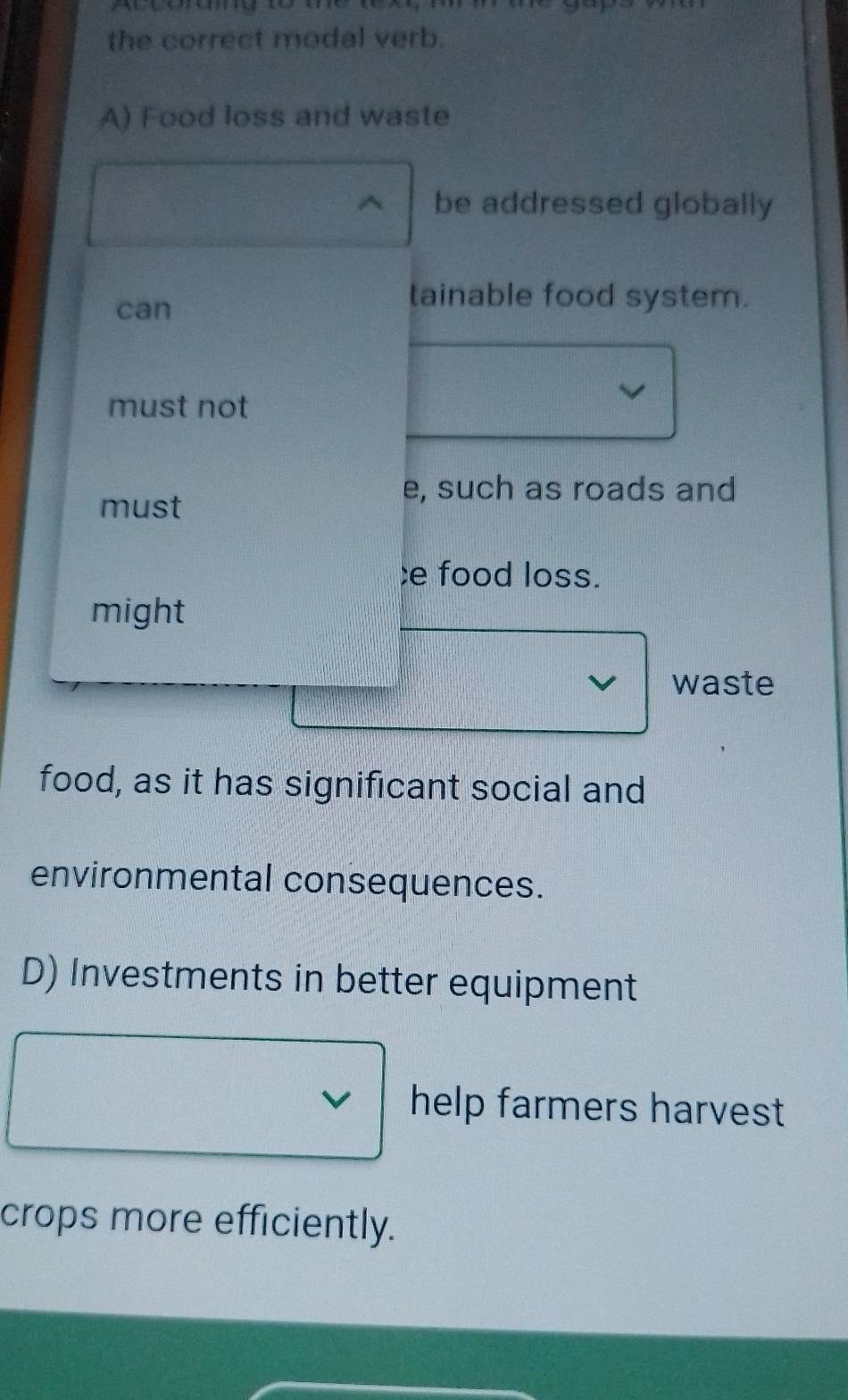 the correct modal verb.
A) Food loss and waste
be addressed globally
can
tainable food system.
must not
e, such as roads and
must
;e food loss.
might
waste
food, as it has significant social and
environmental consequences.
D) Investments in better equipment
help farmers harvest 
crops more efficiently.