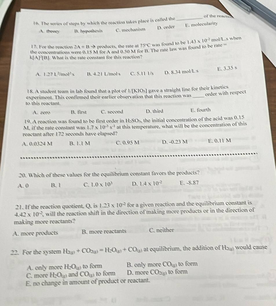 of the reactn
16. The series of steps by which the reaction takes place is called the_
A. theory B. hypothesis C. mechanism D. order E. molecularity
17. For the reaction 2A+Bto products, the rate at 75°C was found to be
the concentrations were 0.15 M for A and 0.50 M for B. The rate law was found to be rate 1.43* 10^(-2) mol/L.s when
k[A]^2[B]. What is the rate constant for this reaction?
A. 1.27L^2/mol^2s B. 4.21 L/mol s C. 5.11 1/s D. 8.34 mol/L/s E, 3.35 s
18. A student team in lab found that a plot of 1/[ KIO_3) gave a straight line for their kinetics .
experiment. This confirmed their earlier observation that this reaction was _order with respect
to this reactant.
A. zero B. first C. second D. third E. fourth
19. A reaction was found to be first order in HSO_3 the initial concentration of the acid was 0.15
M. if the rate constant was 1.7* 10^(-3)s^(-1) at this temperature, what will be the concentration of this
reactant after 172 seconds have elapsed?
A. 0.0324 M B. 1.1 M C. 0.95 M D. -0.23 M E. 0.11 M
20. Which of these values for the equilibrium constant favors the products?
A. 0 B. 1 C. 1.0* 10^3 D. 1.4* 10^(-2) E. -8.87
21. If the reaction quotient. Q. is 1.23* 10^(-2) for a given reaction and the equilibrium constant is
4.42* 10^(-2) 7, will the reaction shift in the direction of making more products or in the direction of
making more reactants?
A. more products B. more reactants C. neither
22. For the system H_2(g)+CO_2(g)=H_2O_(g)+CO_(g) at equilibrium, the addition of H_2(g) would caus
A. only more H_2O_(g) to form B. only more CO(s) to form
C. more H_2O_(g) and CO_(3) to form D. more CO_2(g) to form
E. no change in amount of product or reactant.