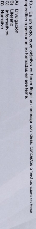 10.- Es un texto, cuyo objetivo es hacer llegar un mensaje con ideas, conceptos o hechos sobre un tema
específico a personas no formadas en ese tema.
A) Divulgación
B) Literario
C) Informativos
D) Narrativo