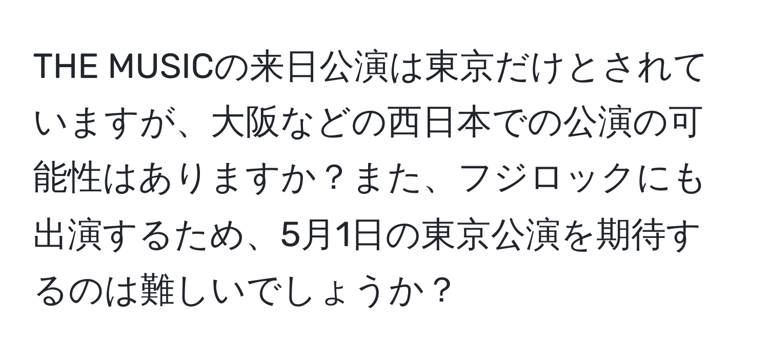 THE MUSICの来日公演は東京だけとされていますが、大阪などの西日本での公演の可能性はありますか？また、フジロックにも出演するため、5月1日の東京公演を期待するのは難しいでしょうか？