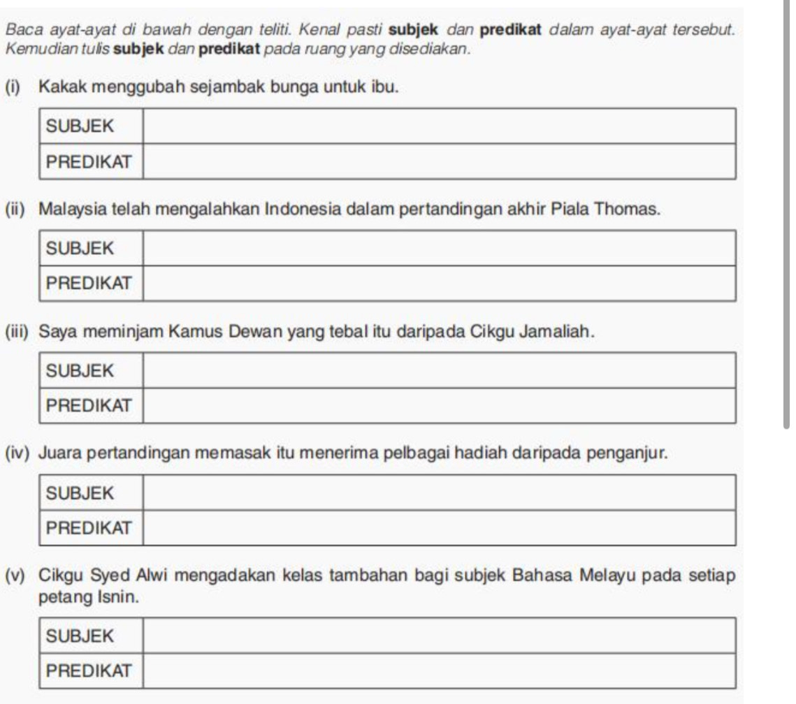 Baca ayat-ayat di bawah dengan teliti. Kenal pasti subjek dan predikat dalam ayat-ayat tersebut. 
Kemudian tulis subjek dan predikat pada ruang yang disediakan. 
(i) Kakak menggubah sejambak bunga untuk ibu. 
(ii) Malaysia telah mengalahkan Indonesia dalam pertandingan akhir Piala Thomas. 
(iii) Saya meminjam Kamus Dewan yang tebal itu daripada Cikgu Jamaliah. 
(iv) Juara pertandingan memasak itu menerima pelbagai hadiah daripada penganjur. 
(v) Cikgu Syed Alwi mengadakan kelas tambahan bagi subjek Bahasa Melayu pada setiap 
petang Isnin.