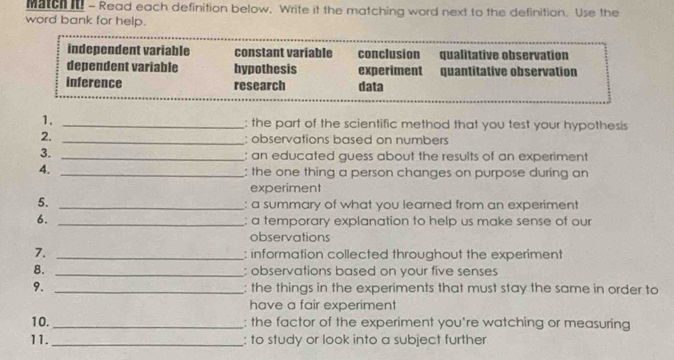 Match - Read each definition below, Write it the matching word next to the definition. Use the
word bank for help.
independent variable constant variable conclusion qualitative observation
dependent variable hypothesis experiment quantitative observation
inference research data
1. _: the part of the scientific method that you test your hypothesis
2. _: observations based on numbers
3. _: an educated guess about the results of an experiment
4._
: the one thing a person changes on purpose during an
experiment
5._
: a summary of what you learned from an experiment
6._
: a temporary explanation to help us make sense of our
observations
7. _: information collected throughout the experiment
8. _: observations based on your five senses
9. _: the things in the experiments that must stay the same in order to
have a fair experiment
10._ : the factor of the experiment you're watching or measuring
11. _: to study or look into a subject further