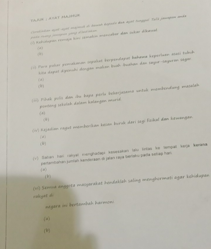 TAJUK ; AYAT MAJMUK
Cerakinkan ayat-ayat majmuk di bawah kepada dua ayat tunggal. Tulis jawapan anda
pada ruang jawapan yang disediakan.
(1) Kehidupan remaja kini semakin mencabar dan sukar dikawal
(a)
(b)
(/i) Para pakar pemakanan sepakat berpendapat bahawa keperluan asasi tubuh
kita dapat dipenuhi dengan makan buah-buahan dan sayur-sayuran segar.
(a)
(b)
(iii) Pihak polis dan ibu bapa perlu bekerjasama untuk membendung masalah
ponteng sekolah dalam kalangan murid.
(a)
(b)
(iv) Kejadian ragut memberikan kesan buruk dari segi fizikal dan kewangan
(a)
(b)
(v) Saban hari rakyat menghadapi kesesakan lalu lintas ke tempat kerja kerana
pertambahan jumlah kenderaan di jalan raya berlaku pada setiap hari.
(a)
(b)
(vi) Semua anggota masyarakat hendaklah saling menghormati agar kehidupan
rakyat di
negara ini bertambah harmoni.
(a)
(b)