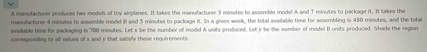 A manufacturer produces two models of toy airplanes. It takes the manufacturer 3 minutes to assemble model A and 7 minutes to package it. It takes the 
manufacturer 4 minutes to assemble model B and 5 minutes to package it. In a given week, the total available time for assembling is 480 minutes, and the total 
available time for packaging is 700 minutes. Let x be the number of model A units produced. Let y be the number of model B units produced. Shade the region 
corresponding to all values of x and y that satisfy these requirements.