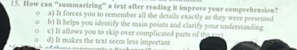 How can "summarizing" a text after reading it improve your comprehension?
a) It forces you to remember all the details exactly as they were presented
b) It helps you identify the main points and clarify your understanding
c) It allows you to skip over complicated parts of the taxt
d) It makes the text seem less important