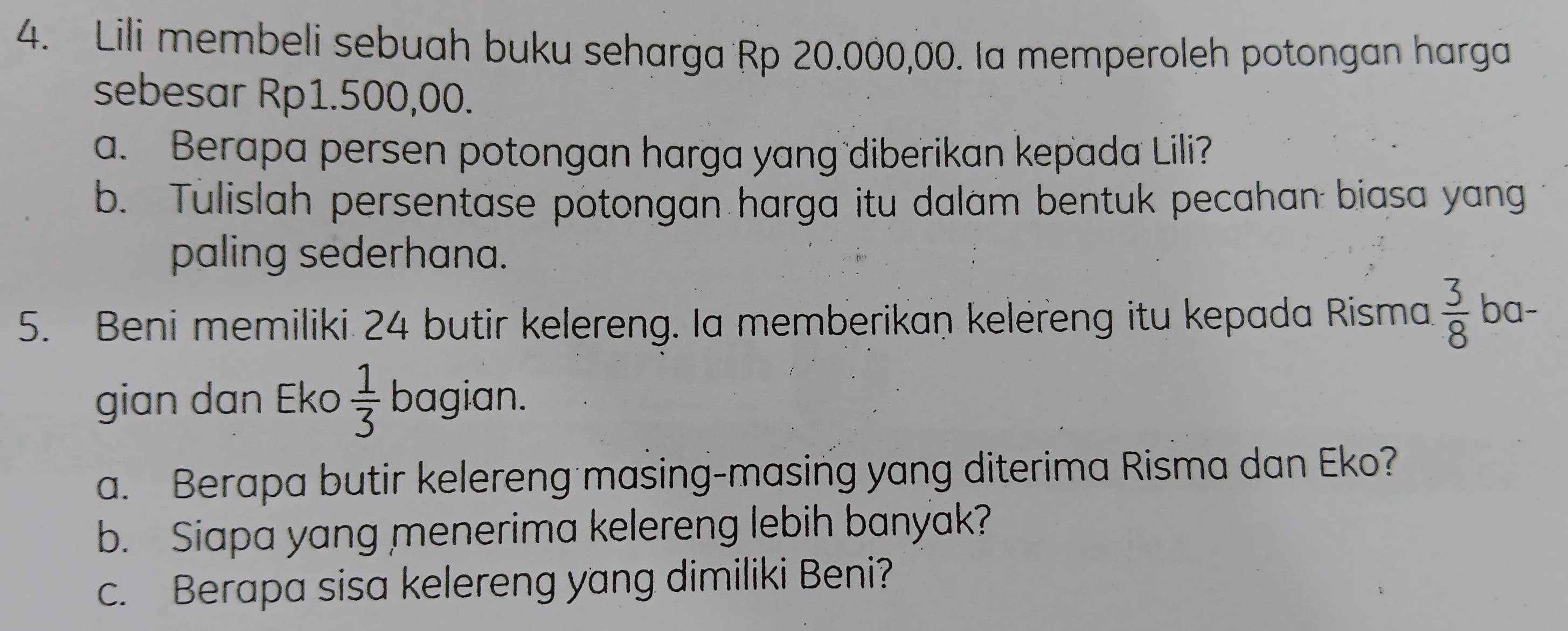 Lili membeli sebuah buku seharga Rp 20.000,00. Ia memperoleh potongan harga 
sebesar Rp1.500,00. 
a. Berapa persen potongan harga yang diberikan kepada Lili? 
b. Tulislah persentase potongan harga itu dalam bentuk pecahan biasa yang 
paling sederhana. 
5. Beni memiliki 24 butir kelereng. Ia memberikan kelereng itu kepada Risma  3/8  ba- 
gian dan Eko  1/3  bagian. 
a. Berapa butir kelereng masing-masing yang diterima Risma dan Eko? 
b. Siapa yang menerima kelereng lebih banyak? 
c. Berapa sisa kelereng yang dimiliki Beni?